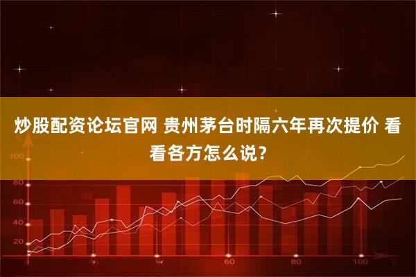 炒股配资论坛官网 贵州茅台时隔六年再次提价 看看各方怎么说？