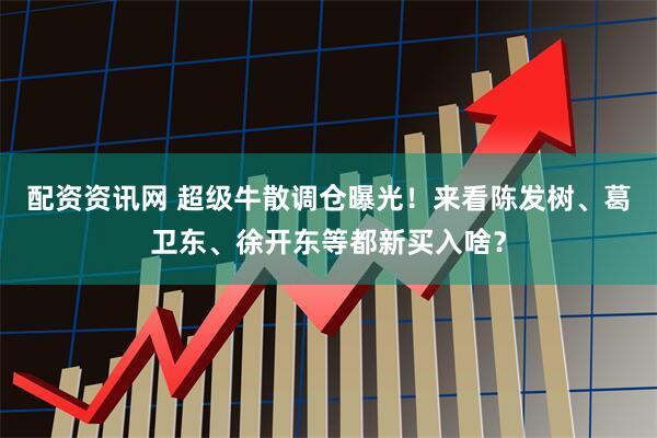 配资资讯网 超级牛散调仓曝光！来看陈发树、葛卫东、徐开东等都新买入啥？