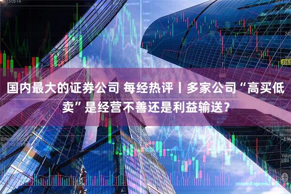 国内最大的证券公司 每经热评丨多家公司“高买低卖”是经营不善还是利益输送？