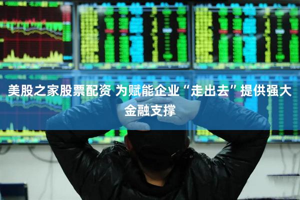 美股之家股票配资 为赋能企业“走出去”提供强大金融支撑