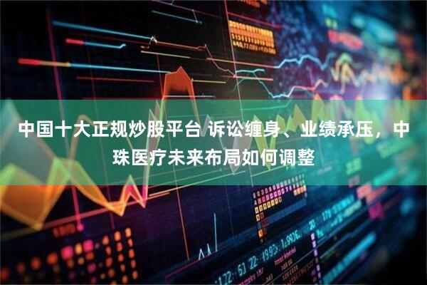 中国十大正规炒股平台 诉讼缠身、业绩承压，中珠医疗未来布局如何调整