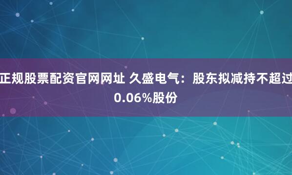 正规股票配资官网网址 久盛电气：股东拟减持不超过0.06%股份
