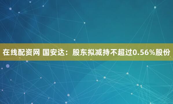 在线配资网 国安达：股东拟减持不超过0.56%股份