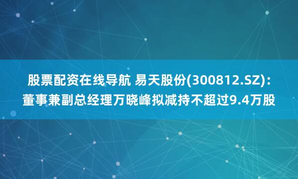 股票配资在线导航 易天股份(300812.SZ)：董事兼副总经理万晓峰拟减持不超过9.4万股