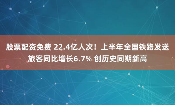 股票配资免费 22.4亿人次！上半年全国铁路发送旅客同比增长6.7% 创历史同期新高