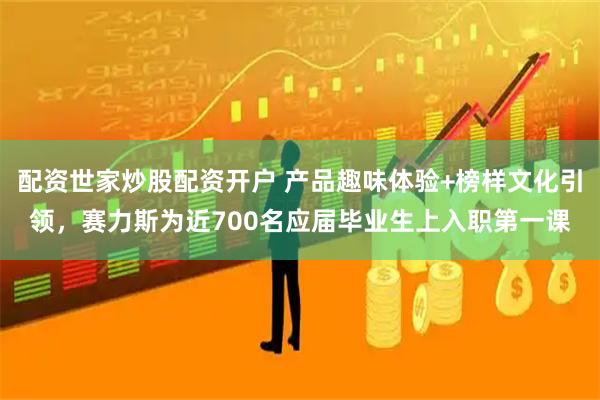 配资世家炒股配资开户 产品趣味体验+榜样文化引领，赛力斯为近700名应届毕业生上入职第一课
