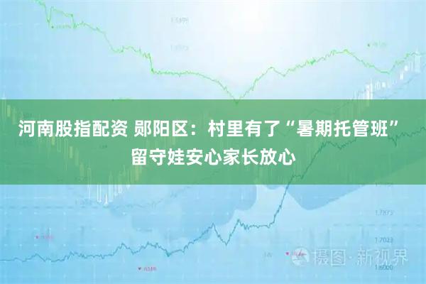 河南股指配资 郧阳区：村里有了“暑期托管班” 留守娃安心家长放心