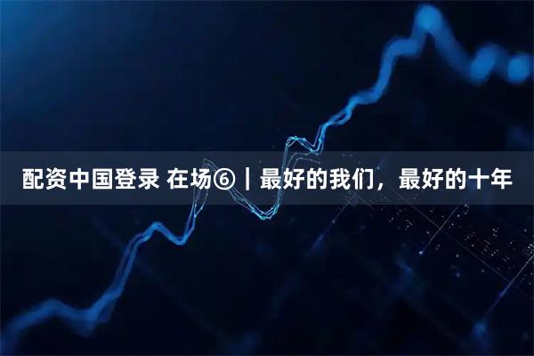 配资中国登录 在场⑥｜最好的我们，最好的十年
