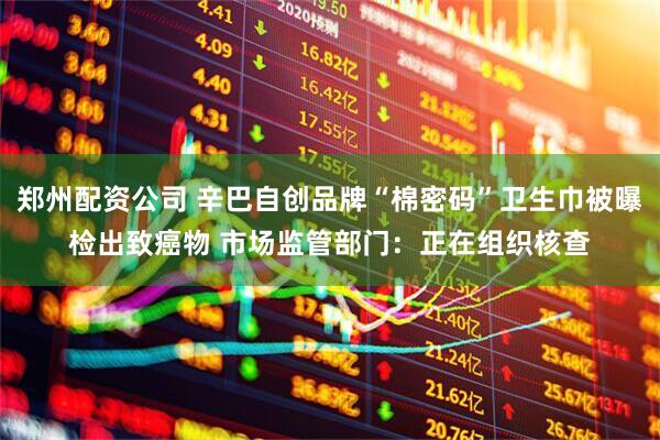 郑州配资公司 辛巴自创品牌“棉密码”卫生巾被曝检出致癌物 市场监管部门：正在组织核查
