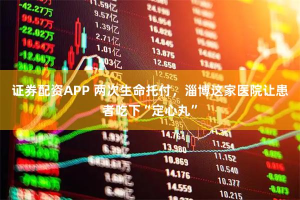 证券配资APP 两次生命托付，淄博这家医院让患者吃下“定心丸”