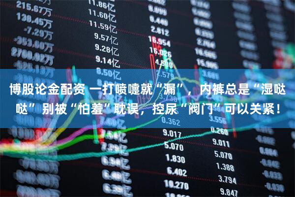 博股论金配资 一打喷嚏就“漏”，内裤总是“湿哒哒” 别被“怕羞”耽误，控尿“阀门”可以关紧！