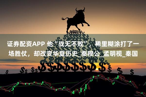 证券配资APP 他“战无不败”，稀里糊涂打了一场胜仗，却改变华夏历史_秦穆公_孟明视_秦国