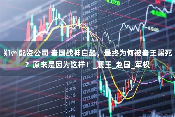 郑州配资公司 秦国战神白起，最终为何被秦王赐死？原来是因为这样！_襄王_赵国_军权