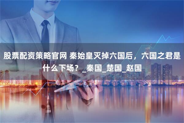 股票配资策略官网 秦始皇灭掉六国后，六国之君是什么下场？_秦国_楚国_赵国