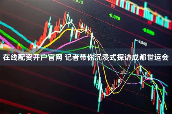 在线配资开户官网 记者带你沉浸式探访成都世运会