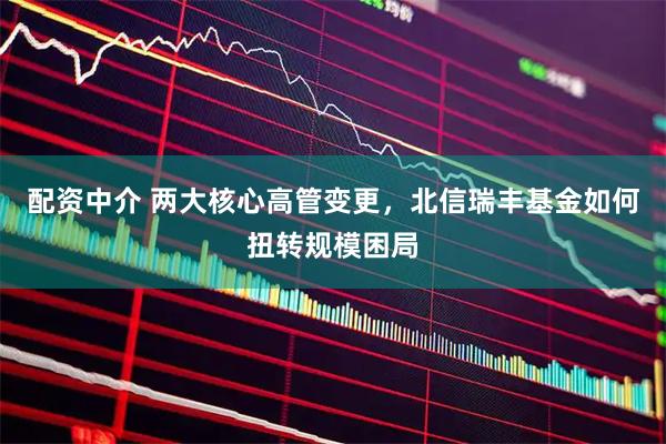 配资中介 两大核心高管变更，北信瑞丰基金如何扭转规模困局