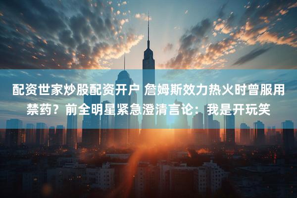 配资世家炒股配资开户 詹姆斯效力热火时曾服用禁药？前全明星紧急澄清言论：我是开玩笑