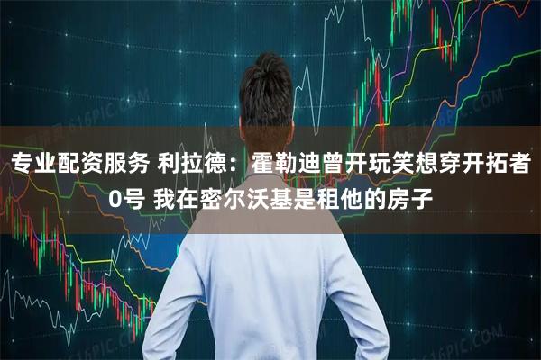 专业配资服务 利拉德：霍勒迪曾开玩笑想穿开拓者0号 我在密尔沃基是租他的房子