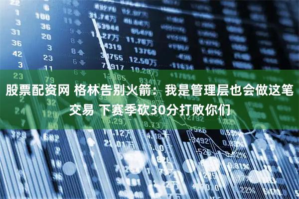 股票配资网 格林告别火箭：我是管理层也会做这笔交易 下赛季砍30分打败你们